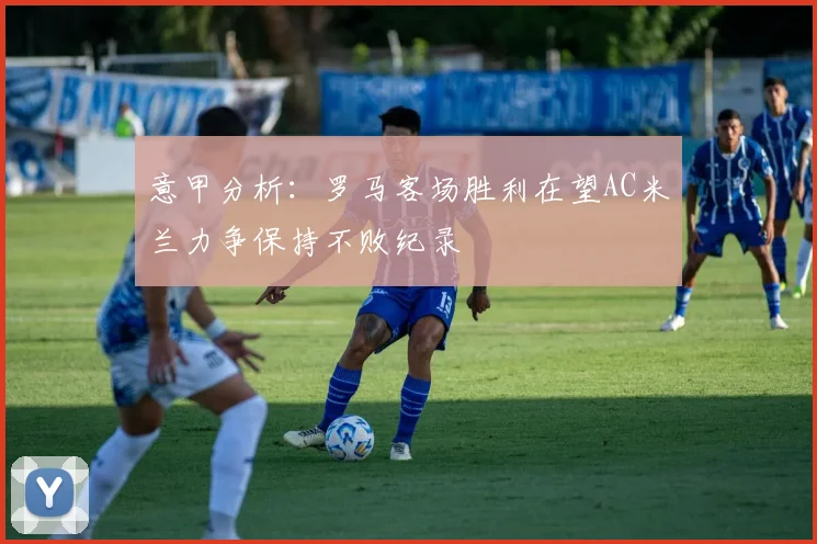意甲分析：罗马客场胜利在望AC米兰力争保持不败纪录