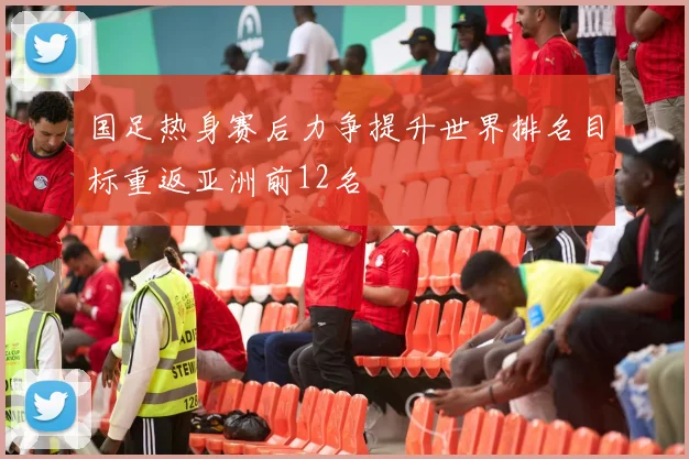 国足热身赛后力争提升世界排名目标重返亚洲前12名