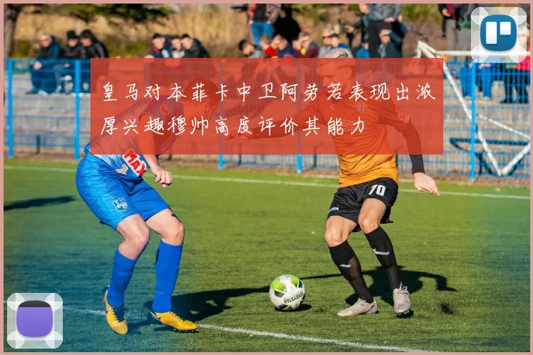 皇马对本菲卡中卫阿劳若表现出浓厚兴趣穆帅高度评价其能力