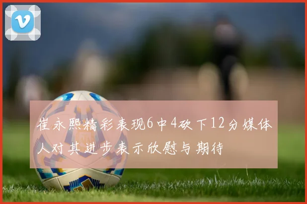 崔永熙精彩表现6中4砍下12分媒体人对其进步表示欣慰与期待