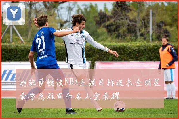 迪班萨畅谈NBA生涯目标追求全明星荣誉总冠军和名人堂荣耀