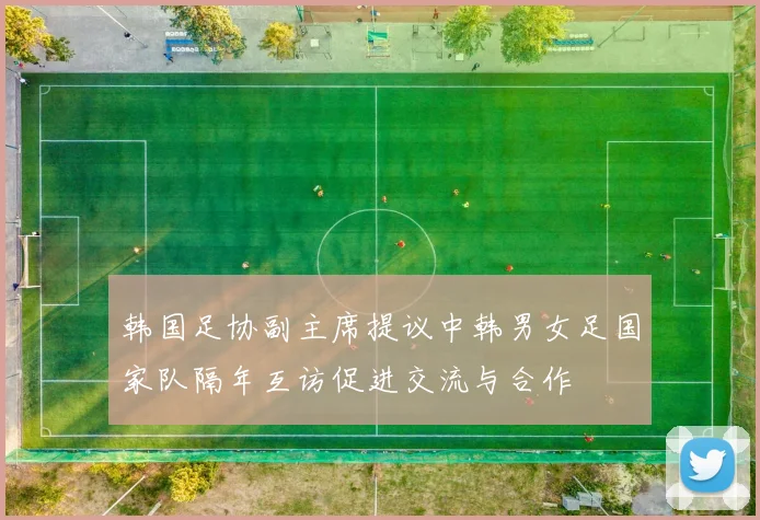 韩国足协副主席提议中韩男女足国家队隔年互访促进交流与合作