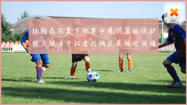 杨瀚森在夏季联赛中展现篮板保护能力助力开拓者内线发展路径明确