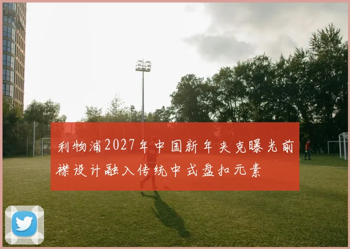 利物浦2027年中国新年夹克曝光前襟设计融入传统中式盘扣元素