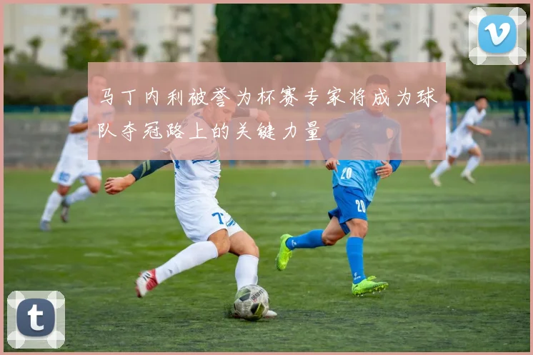 马丁内利被誉为杯赛专家将成为球队夺冠路上的关键力量