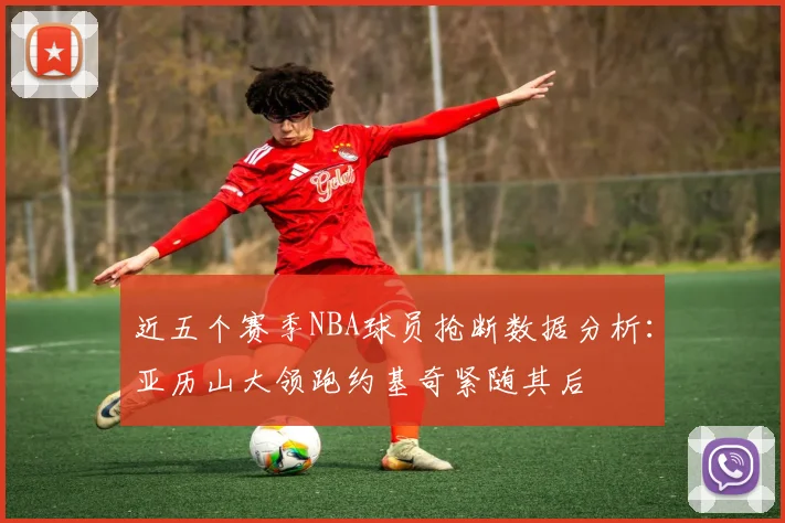 近五个赛季NBA球员抢断数据分析：亚历山大领跑约基奇紧随其后