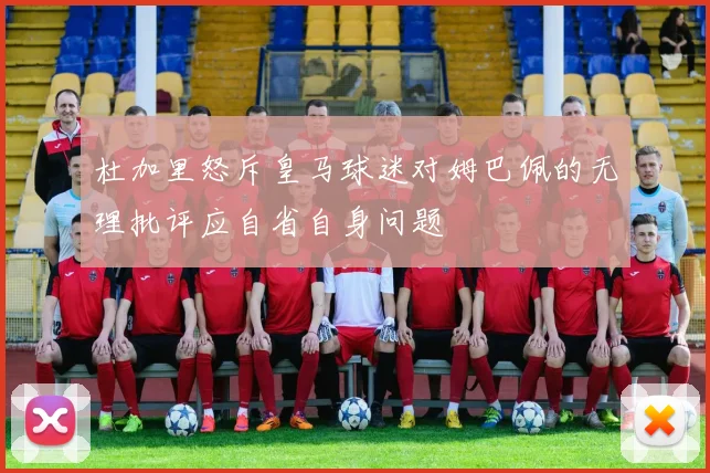 杜加里怒斥皇马球迷对姆巴佩的无理批评应自省自身问题