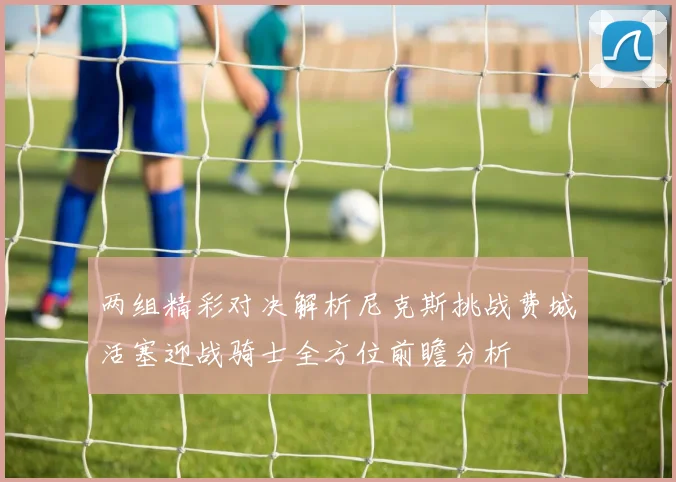 两组精彩对决解析尼克斯挑战费城活塞迎战骑士全方位前瞻分析