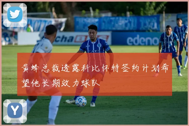 黄蜂总裁透露科比怀特签约计划希望他长期效力球队