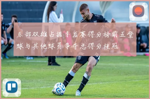 东部双雄占据季后赛得分榜前五登球与其他球员争夺总得分桂冠