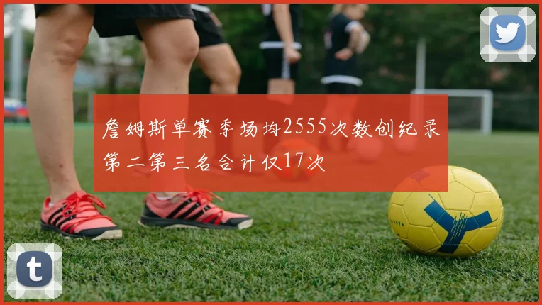 詹姆斯单赛季场均2555次数创纪录第二第三名合计仅17次